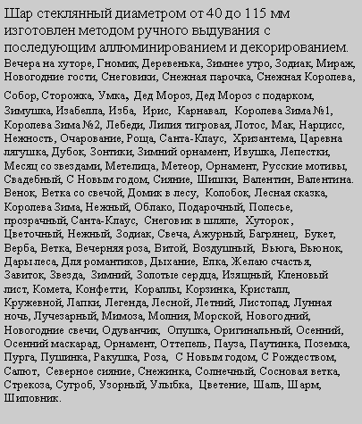 Подпись: Шар стеклянный диаметром от 40 до 115 мм изготовлен методом ручного выдувания с последующим аллюминированием и декорированием.Вечера на хуторе, Гномик, Деревенька, Зимнее утро, Зодиак, Мираж, Новогодние гости, Снеговики, Снежная парочка, Снежная Королева, Собор, Сторожка, Умка, Дед Мороз, Дед Мороз с подарком, Зимушка, Изабелла, Изба,  Ирис,  Карнавал,  Королева Зима №1, Королева Зима №2, Лебеди, Лилия тигровая, Лотос, Мак, Нарцисс, Нежность, Очарование, Роща, Санта-Клаус,  Хризантема, Царевна лягушка, Дубок, Зонтики, Зимний орнамент, Ивушка, Лепестки, Месяц со звездами, Метелица, Метеор, Орнамент, Русские мотивы, Свадебный, С Новым годом, Сияние, Шишки, Валентин, Валентина. Венок, Ветка со свечой, Домик в лесу,  Колобок, Лесная сказка,  Королева Зима, Нежный, Облако, Подарочный, Полесье, прозрачный, Санта-Клаус,  Снеговик в шляпе,  Хуторок , Цветочный, Нежный, Зодиак, Свеча, Ажурный, Багрянец,  Букет,  Верба, Ветка, Вечерняя роза, Витой, Воздушный,  Вьюга, Вьюнок, Дары леса, Для романтиков, Дыхание, Елка, Желаю счастья, Завиток, Звезда,  Зимний, Золотые сердца, Изящный, Кленовый  лист, Комета, Конфетти,  Кораллы, Корзинка, Кристалл,  Кружевной, Лапки, Легенда, Лесной, Летний, Листопад, Лунная ночь, Лучезарный, Мимоза, Молния, Морской, Новогодний, Новогодние свечи, Одуванчик,  Опушка, Оригинальный, Осенний, Осенний маскарад, Орнамент, Оттепель, Пауза, Паутинка, Поземка, Пурга, Пушинка, Ракушка, Роза,  С Новым годом, С Рождеством, Салют,  Северное сияние, Снежинка, Солнечный, Сосновая ветка, Стрекоза, Сугроб, Узорный, Улыбка,  Цветение, Шаль, Шарм, Шиповник.   